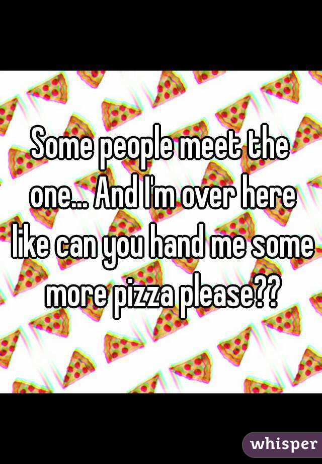 Some people meet the one... And I'm over here like can you hand me some more pizza please??