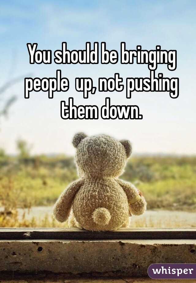 You should be bringing people  up, not pushing them down. 