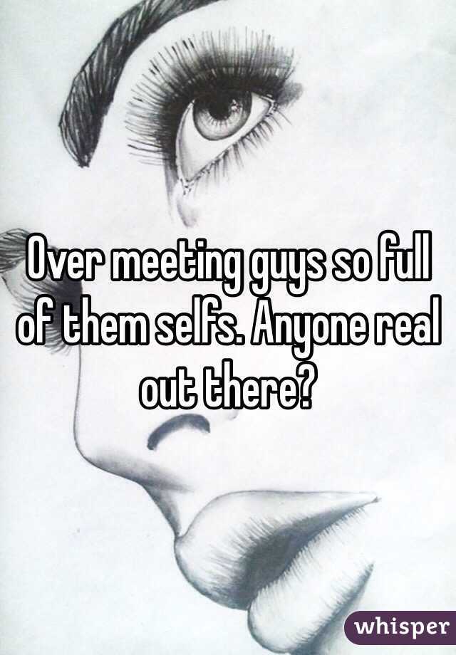 Over meeting guys so full of them selfs. Anyone real out there? 
