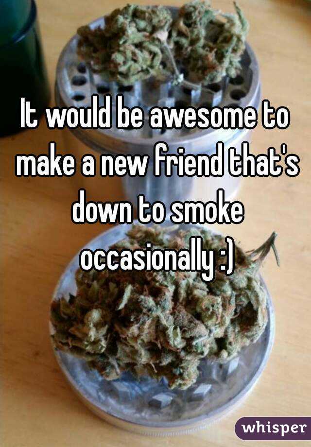 It would be awesome to make a new friend that's down to smoke occasionally :)