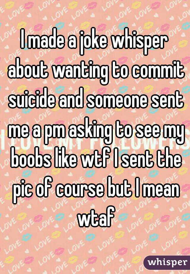 I made a joke whisper about wanting to commit suicide and someone sent me a pm asking to see my boobs like wtf I sent the pic of course but I mean wtaf