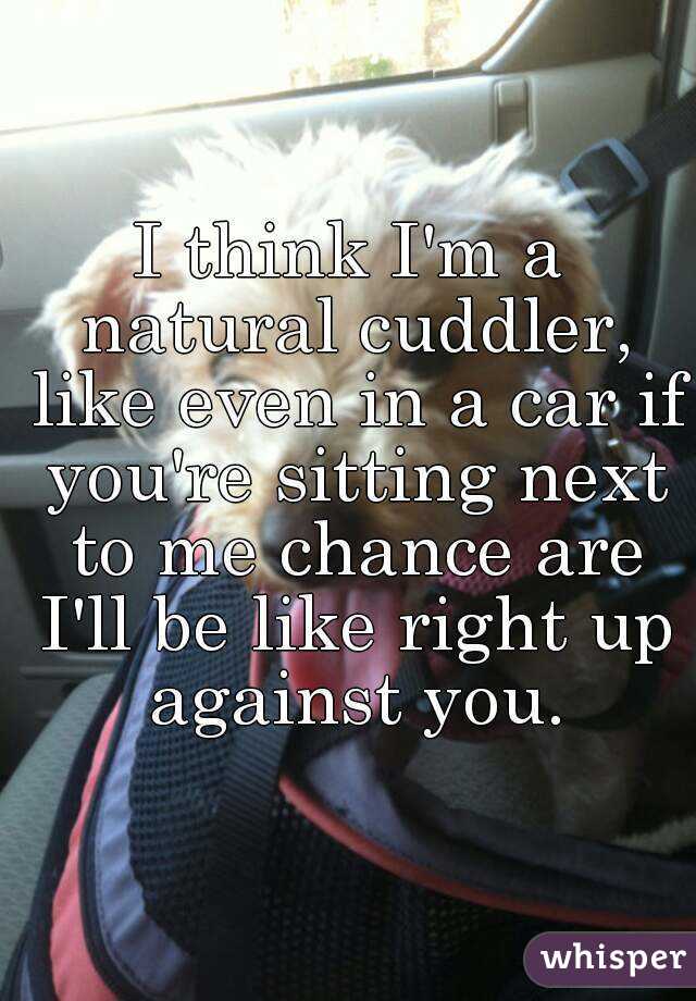 I think I'm a natural cuddler, like even in a car if you're sitting next to me chance are I'll be like right up against you.