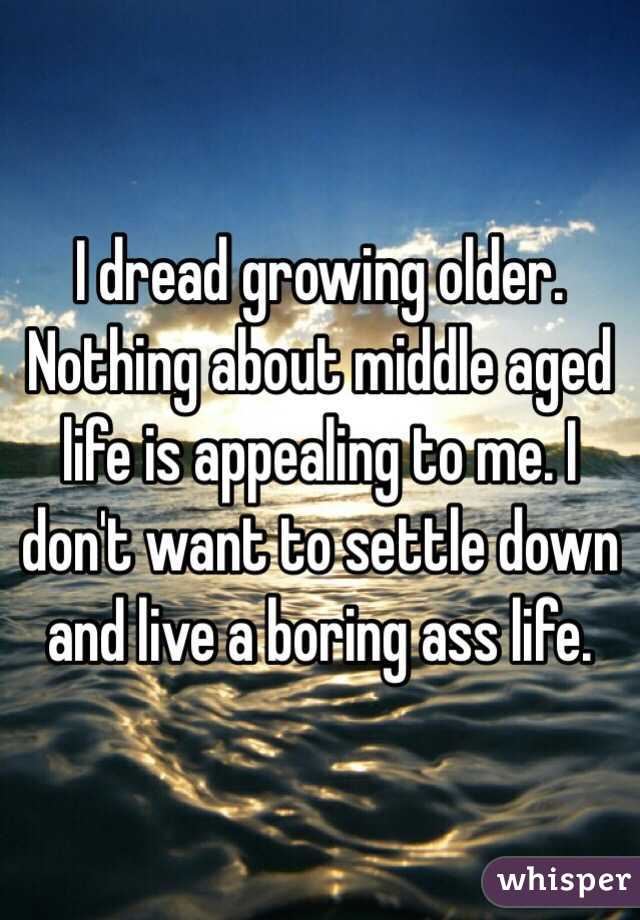 I dread growing older. Nothing about middle aged life is appealing to me. I don't want to settle down and live a boring ass life.