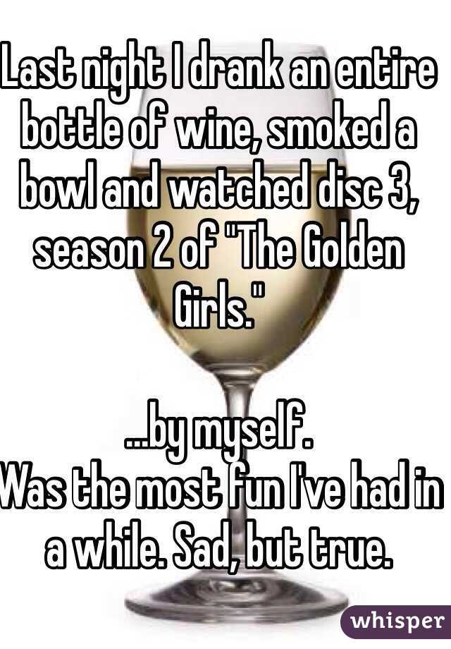 Last night I drank an entire bottle of wine, smoked a bowl and watched disc 3, season 2 of "The Golden Girls."

...by myself. 
Was the most fun I've had in a while. Sad, but true.  