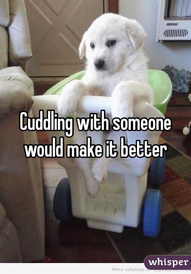 Cuddling with someone would make it better 