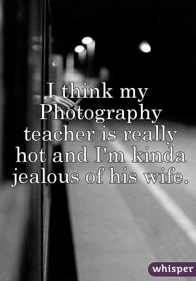 I think my Photography teacher is really hot and I'm kinda jealous of his wife.