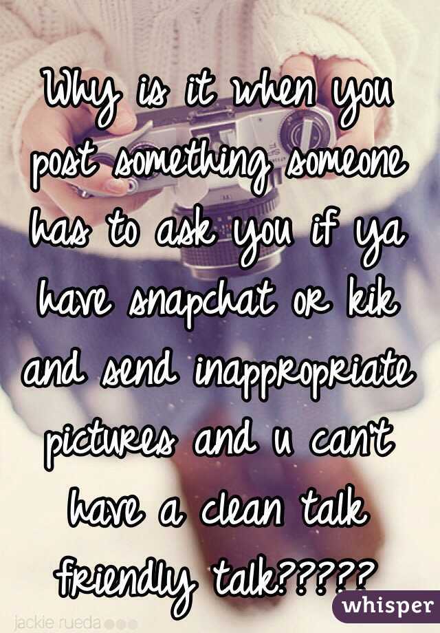 Why is it when you post something someone has to ask you if ya have snapchat or kik and send inappropriate pictures and u can't have a clean talk friendly talk?????