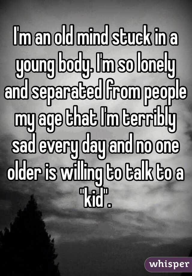 I'm an old mind stuck in a young body. I'm so lonely and separated from people my age that I'm terribly sad every day and no one older is willing to talk to a "kid". 