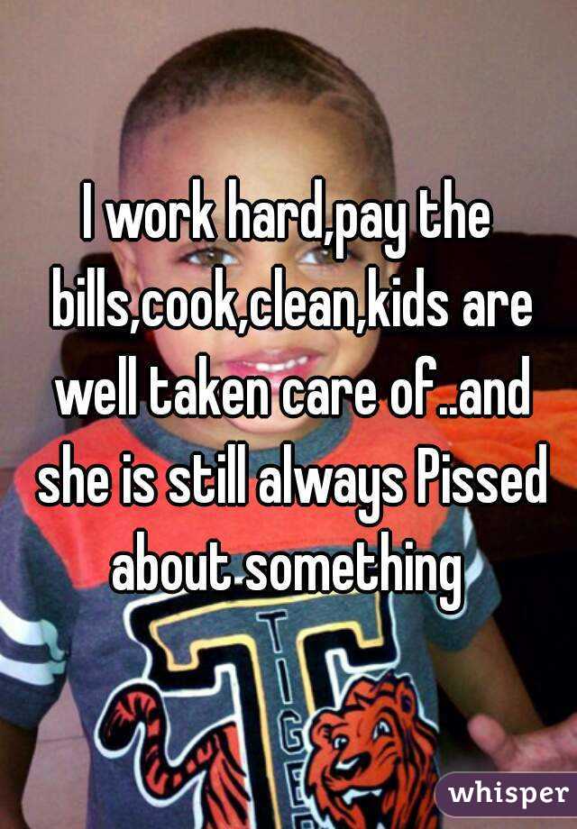 I work hard,pay the bills,cook,clean,kids are well taken care of..and she is still always Pissed about something 