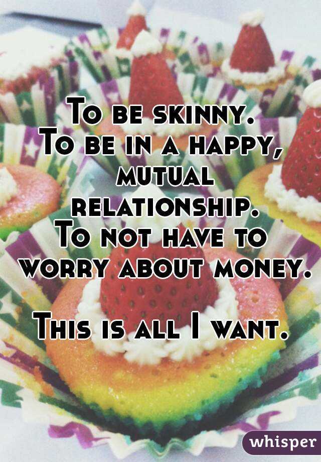 To be skinny.
To be in a happy, mutual relationship.
To not have to worry about money.

This is all I want.
