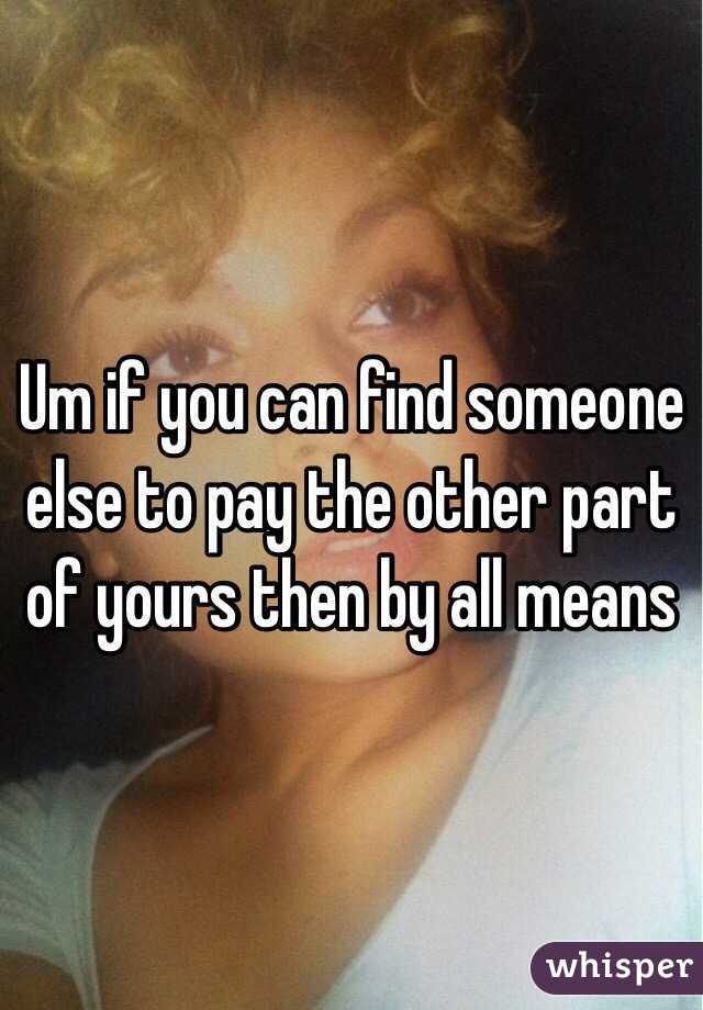 Um if you can find someone else to pay the other part of yours then by all means 