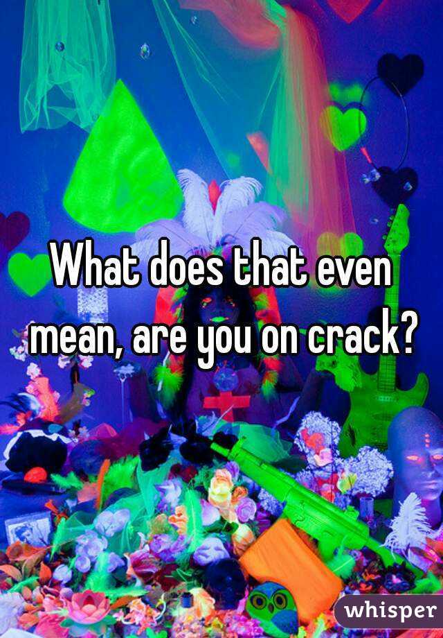 What does that even mean, are you on crack?