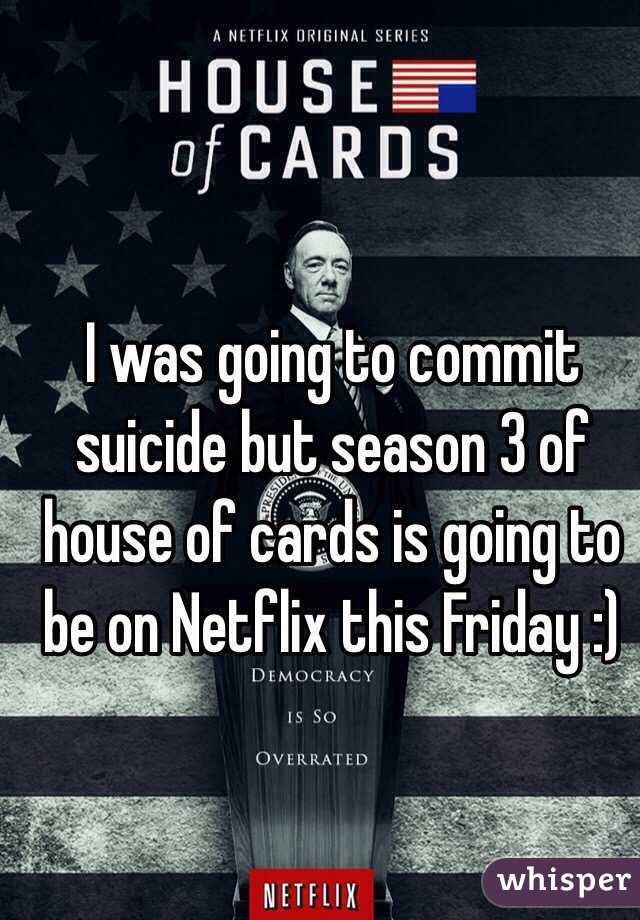 I was going to commit suicide but season 3 of house of cards is going to be on Netflix this Friday :)