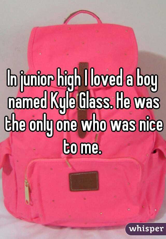 In junior high I loved a boy named Kyle Glass. He was the only one who was nice to me. 