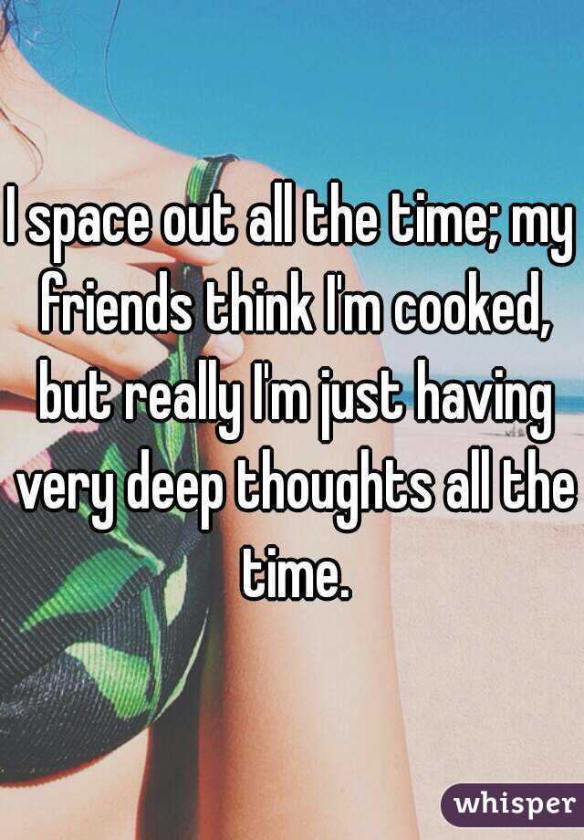 I space out all the time; my friends think I'm cooked, but really I'm just having very deep thoughts all the time.