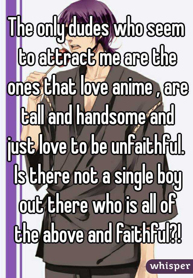 The only dudes who seem to attract me are the ones that love anime , are tall and handsome and just love to be unfaithful.  Is there not a single boy out there who is all of the above and faithful?!