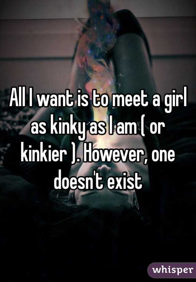 All I want is to meet a girl as kinky as I am ( or kinkier ). However, one doesn't exist 