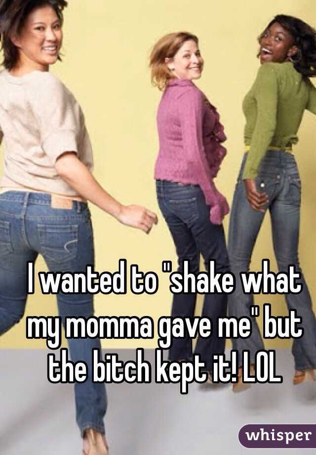 I wanted to "shake what my momma gave me" but the bitch kept it! LOL