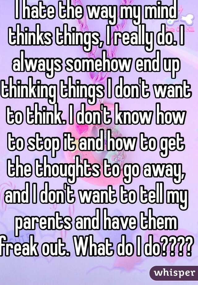 I hate the way my mind thinks things, I really do. I always somehow end up thinking things I don't want to think. I don't know how to stop it and how to get the thoughts to go away, and I don't want to tell my parents and have them freak out. What do I do????