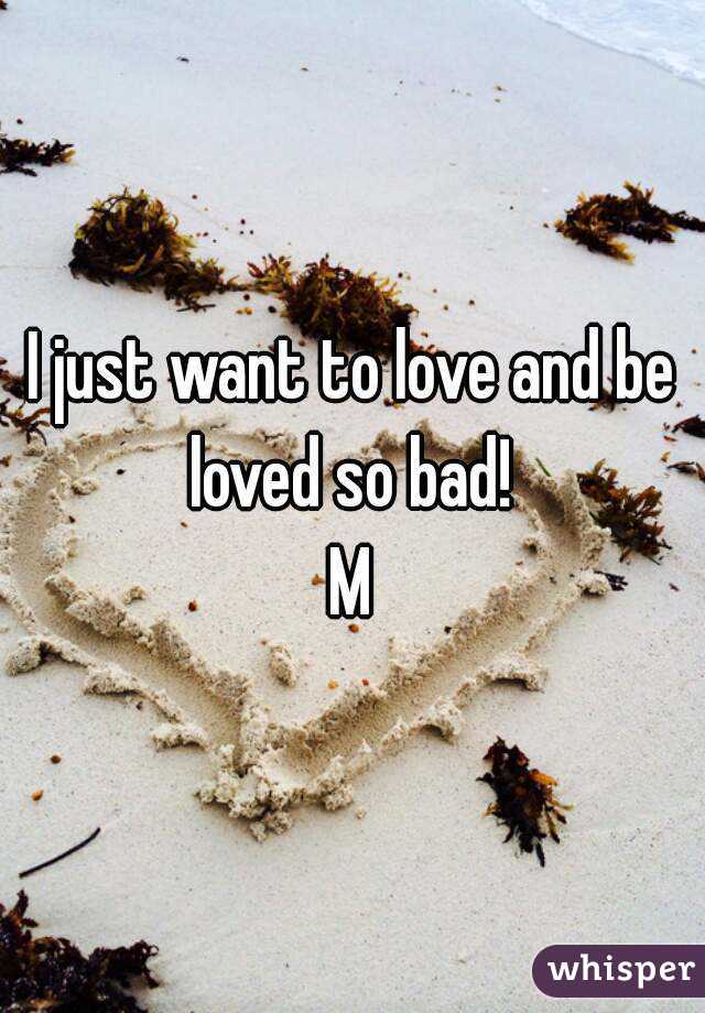 I just want to love and be loved so bad! 
M
