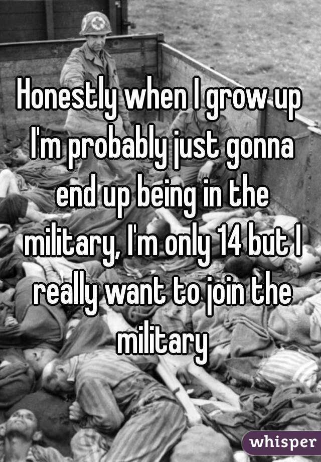 Honestly when I grow up I'm probably just gonna end up being in the military, I'm only 14 but I really want to join the military