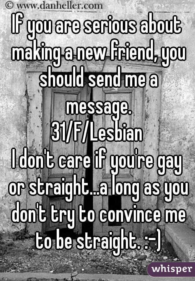 If you are serious about making a new friend, you should send me a message.
31/F/Lesbian
I don't care if you're gay or straight...a long as you don't try to convince me to be straight. :-)