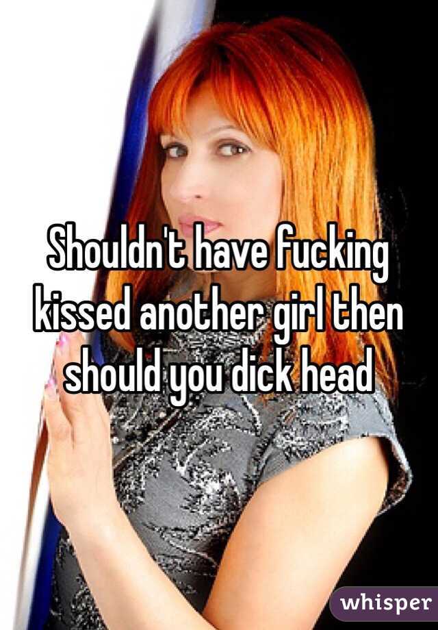 Shouldn't have fucking kissed another girl then should you dick head
