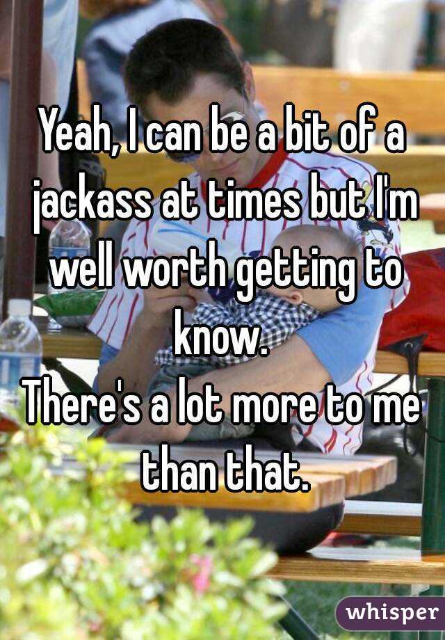 Yeah, I can be a bit of a jackass at times but I'm well worth getting to know. 
There's a lot more to me than that.