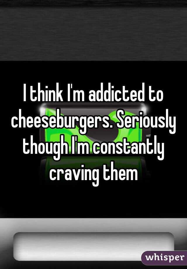 I think I'm addicted to cheeseburgers. Seriously though I'm constantly craving them