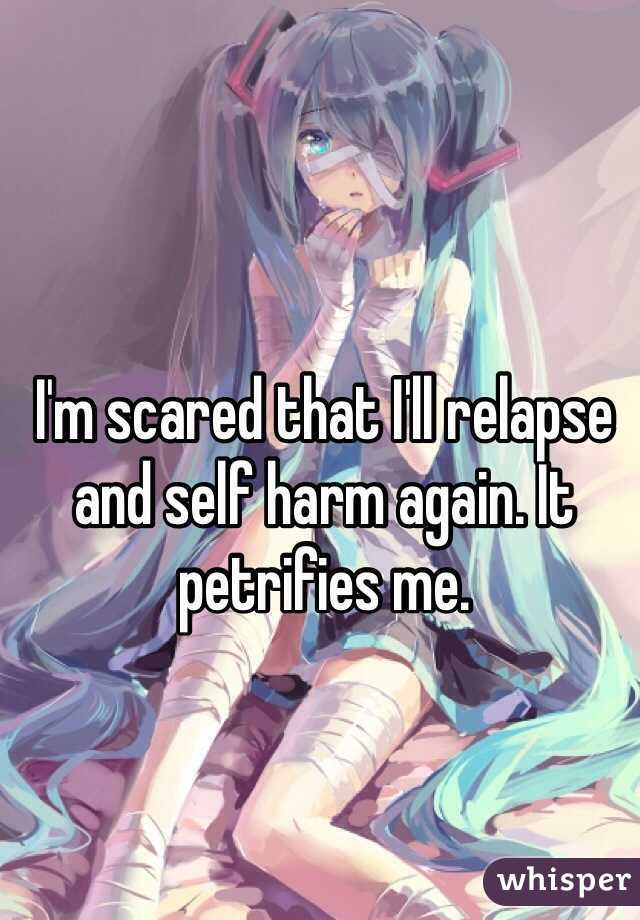 I'm scared that I'll relapse and self harm again. It petrifies me. 