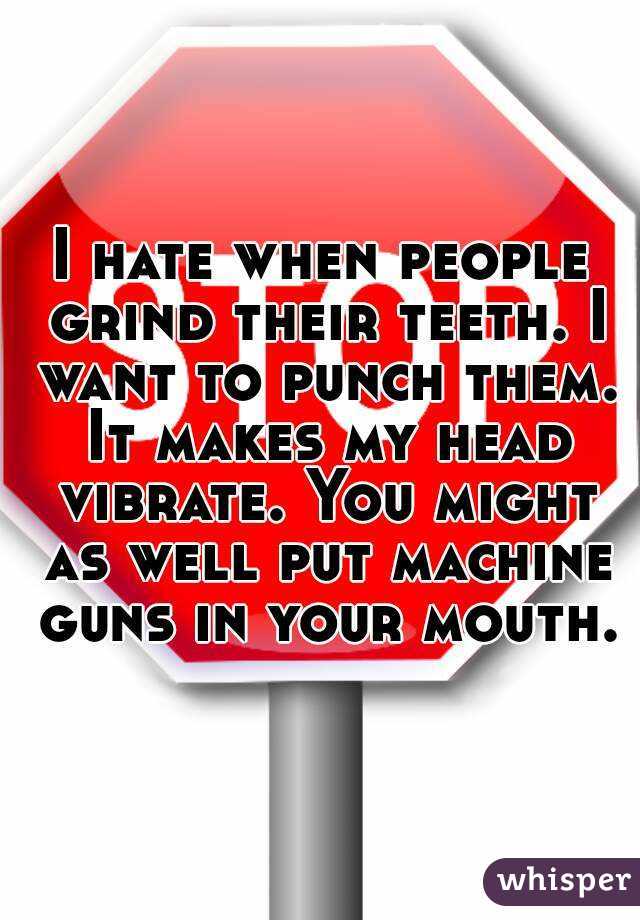I hate when people grind their teeth. I want to punch them. It makes my head vibrate. You might as well put machine guns in your mouth.