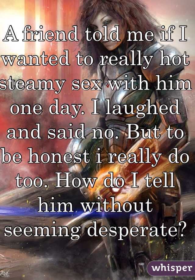 A friend told me if I wanted to really hot steamy sex with him one day. I laughed and said no. But to be honest i really do too. How do I tell him without seeming desperate? 
