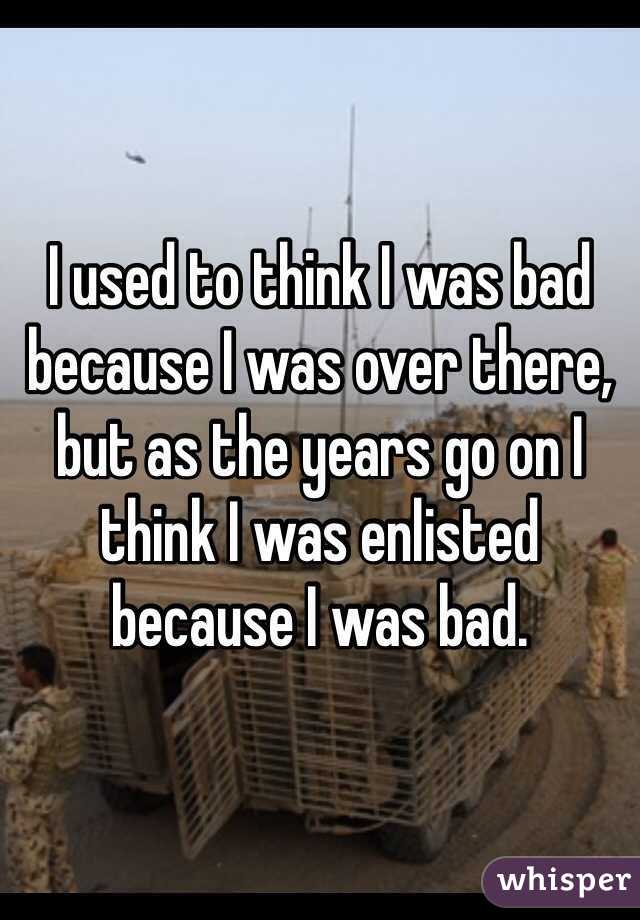 I used to think I was bad because I was over there, but as the years go on I think I was enlisted because I was bad. 