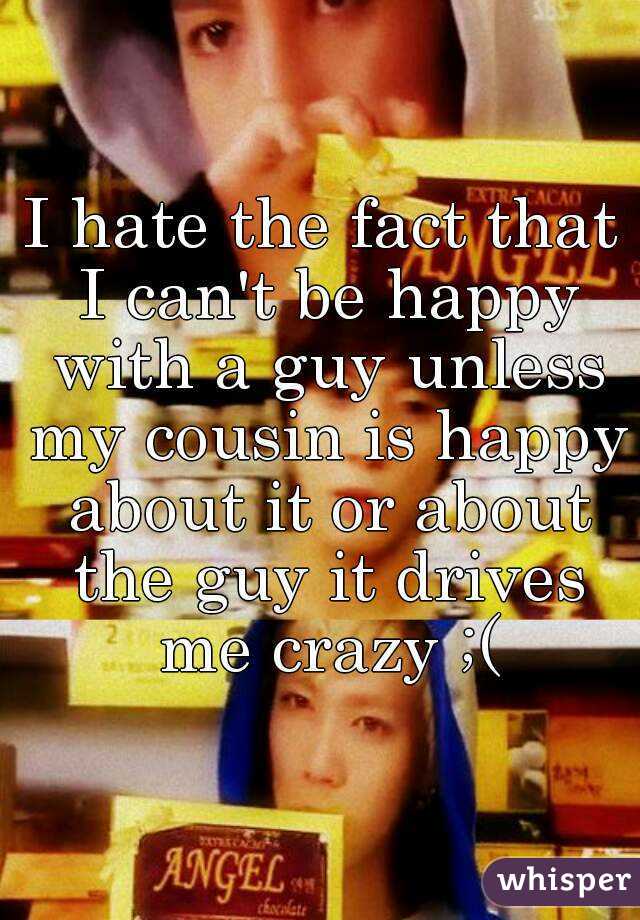 I hate the fact that I can't be happy with a guy unless my cousin is happy about it or about the guy it drives me crazy ;(