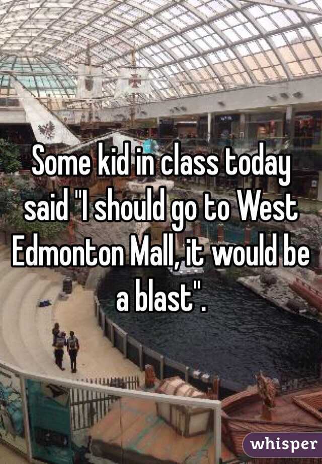 Some kid in class today said "I should go to West Edmonton Mall, it would be a blast". 