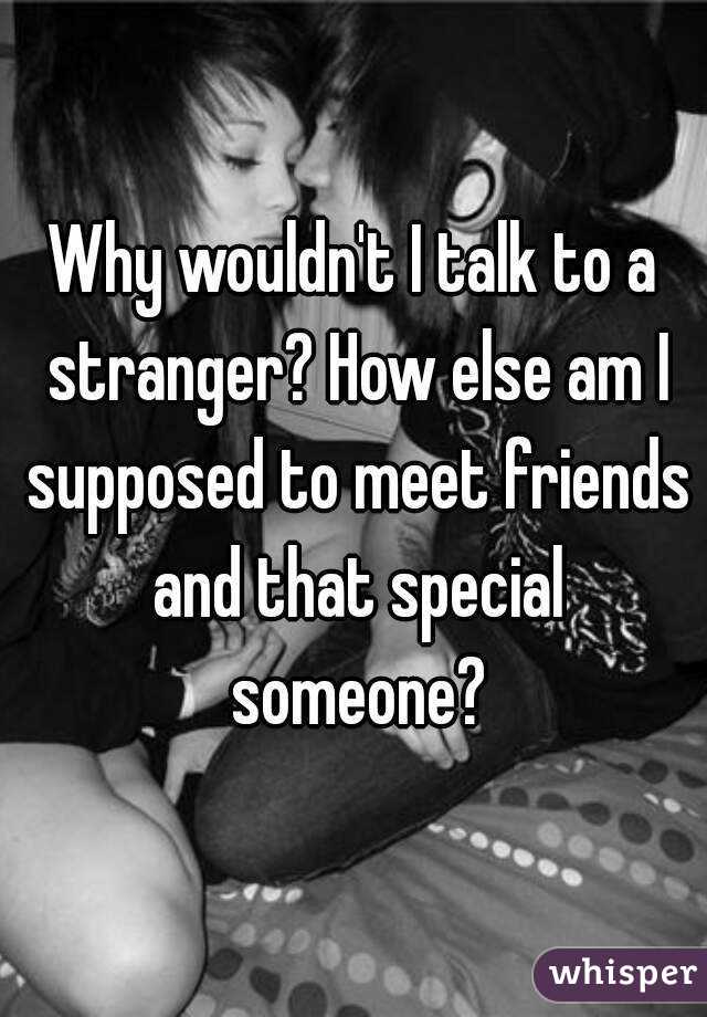 Why wouldn't I talk to a stranger? How else am I supposed to meet friends and that special someone?