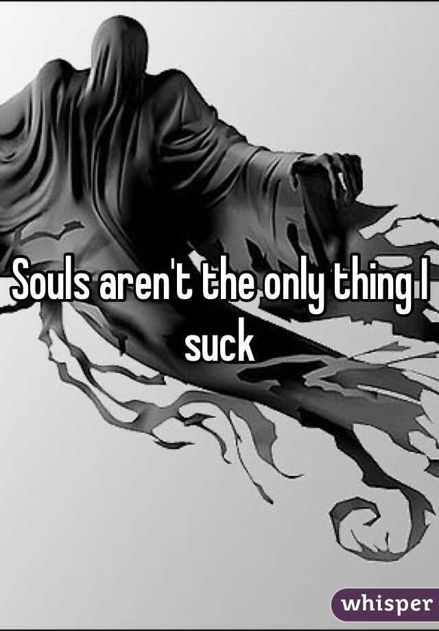 Souls aren't the only thing I suck 