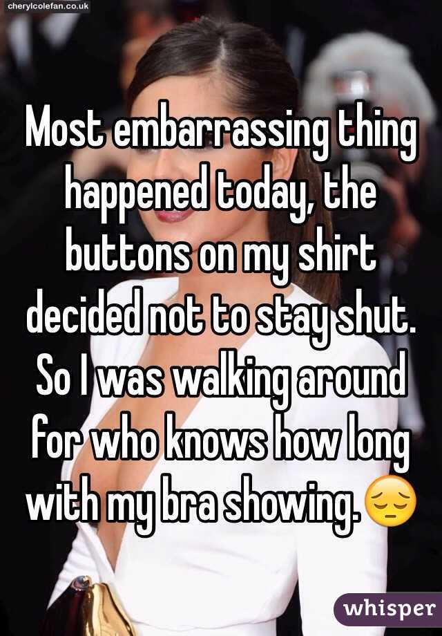 Most embarrassing thing happened today, the buttons on my shirt decided not to stay shut. So I was walking around for who knows how long with my bra showing.