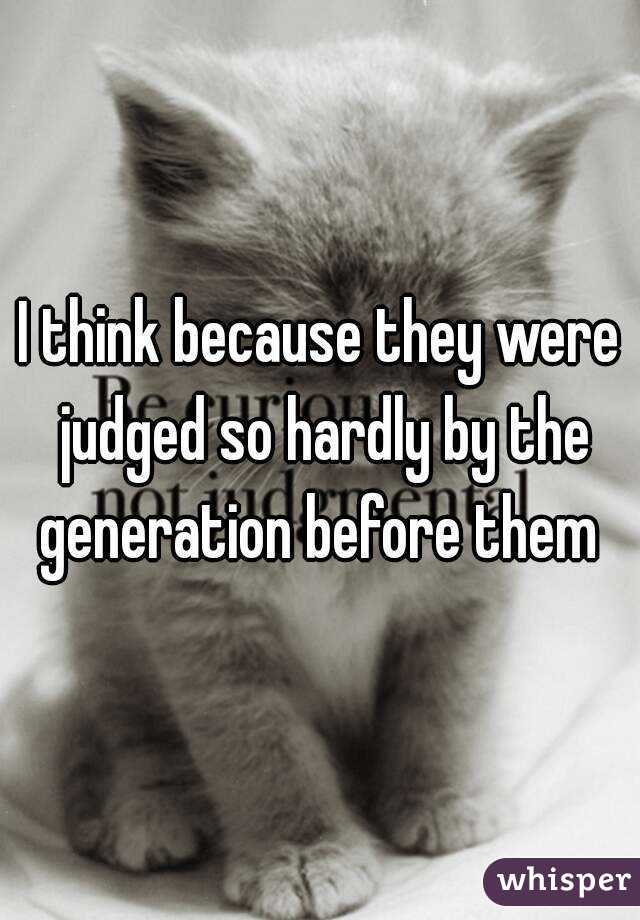 I think because they were judged so hardly by the generation before them 