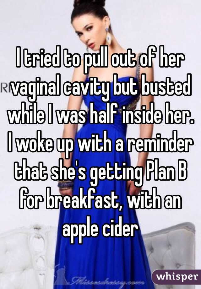 I tried to pull out of her vaginal cavity but busted while I was half inside her. I woke up with a reminder that she's getting Plan B for breakfast, with an apple cider