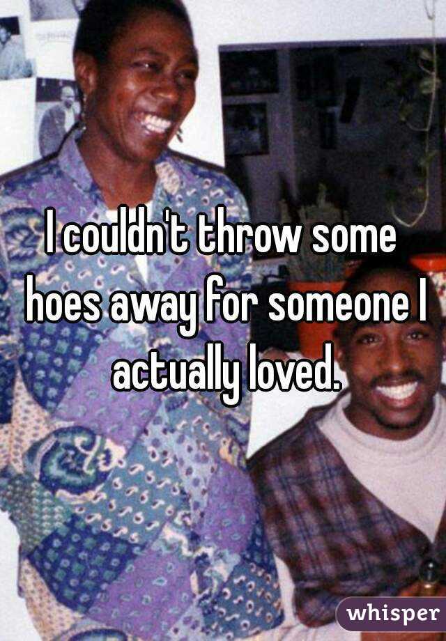 I couldn't throw some hoes away for someone I actually loved.