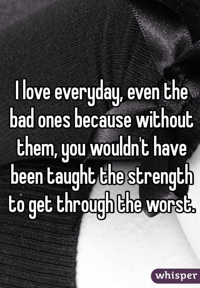 I love everyday, even the bad ones because without them, you wouldn't have been taught the strength to get through the worst. 