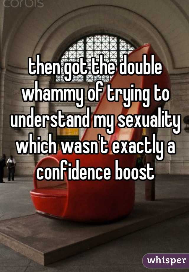 then got the double whammy of trying to understand my sexuality which wasn't exactly a confidence boost