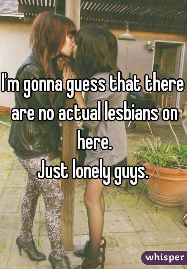 I'm gonna guess that there are no actual lesbians on here.
Just lonely guys.