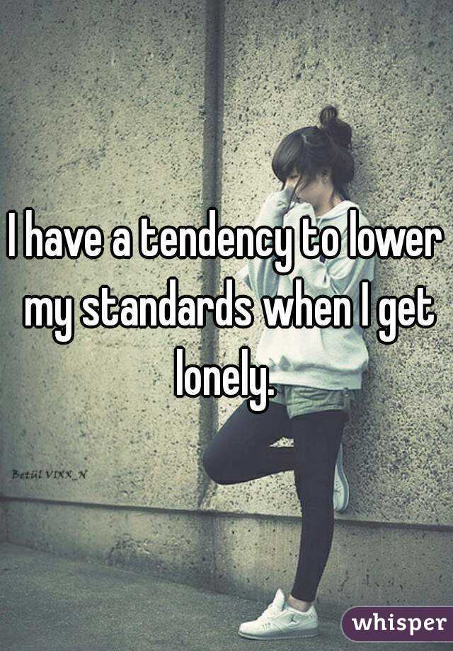 I have a tendency to lower my standards when I get lonely. 