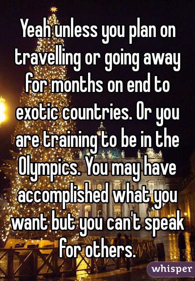 Yeah unless you plan on travelling or going away for months on end to exotic countries. Or you are training to be in the Olympics. You may have accomplished what you want but you can't speak for others. 