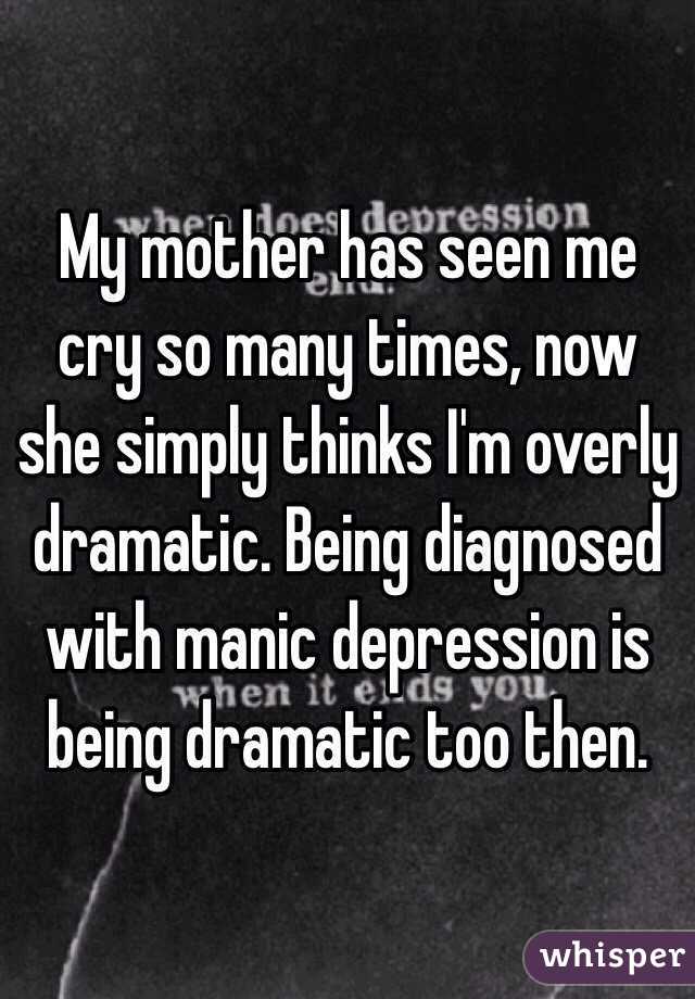 My mother has seen me cry so many times, now she simply thinks I'm overly dramatic. Being diagnosed with manic depression is being dramatic too then. 