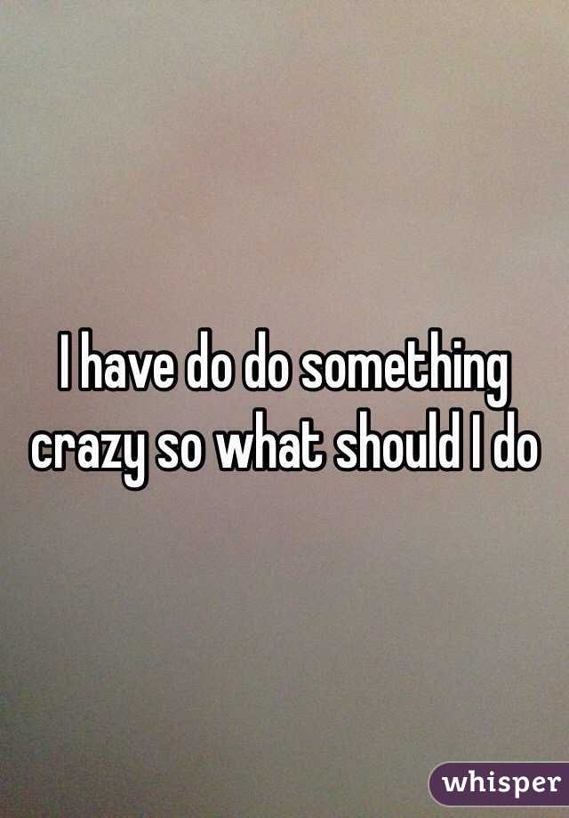 I have do do something crazy so what should I do 