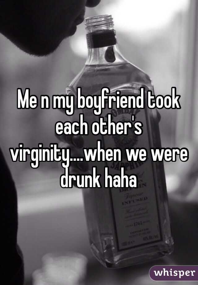 Me n my boyfriend took each other's virginity....when we were drunk haha