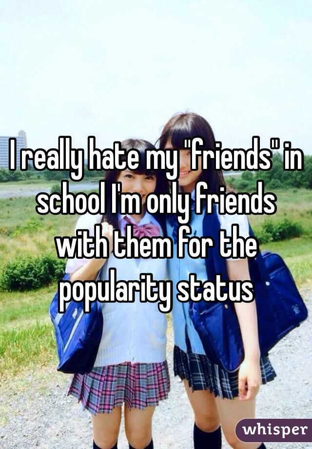I really hate my "friends" in school I'm only friends with them for the popularity status